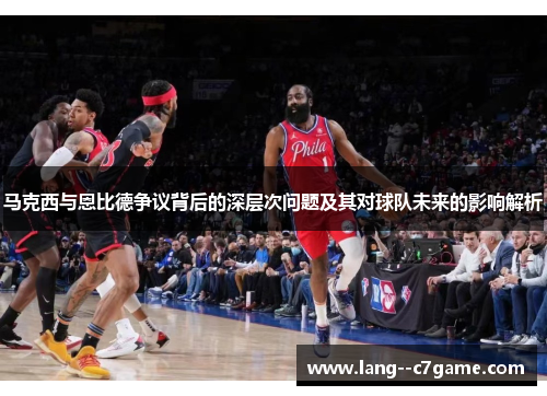 马克西与恩比德争议背后的深层次问题及其对球队未来的影响解析 马克西与恩比德争议背后的深层次问题及其对球队未来的影响解析