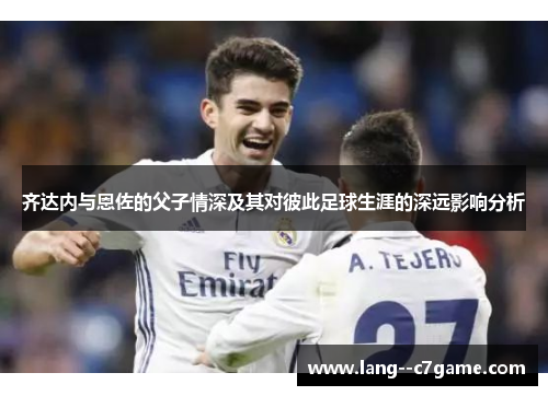 齐达内与恩佐的父子情深及其对彼此足球生涯的深远影响分析