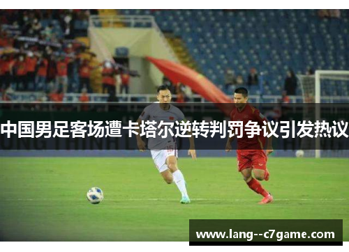 中国男足客场遭卡塔尔逆转判罚争议引发热议 中国男足客场遭卡塔尔逆转判罚争议引发热议