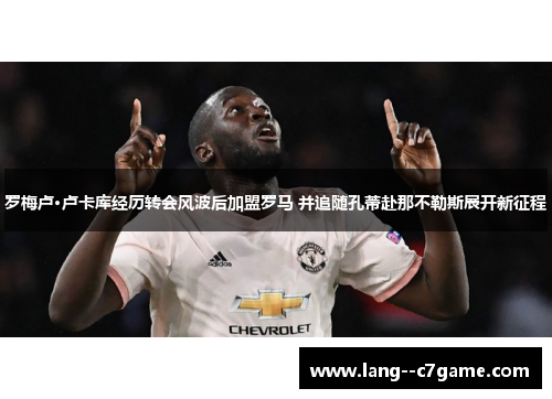 罗梅卢·卢卡库经历转会风波后加盟罗马 并追随孔蒂赴那不勒斯展开新征程