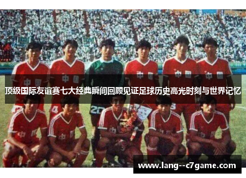 顶级国际友谊赛七大经典瞬间回顾见证足球历史高光时刻与世界记忆