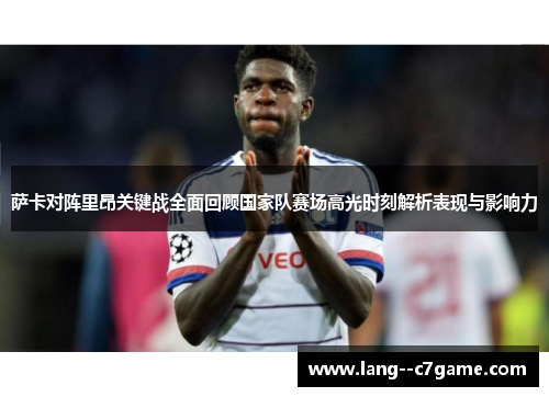 萨卡对阵里昂关键战全面回顾国家队赛场高光时刻解析表现与影响力